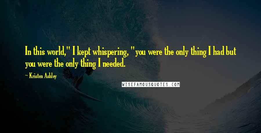 Kristen Ashley Quotes: In this world," I kept whispering, "you were the only thing I had but you were the only thing I needed.