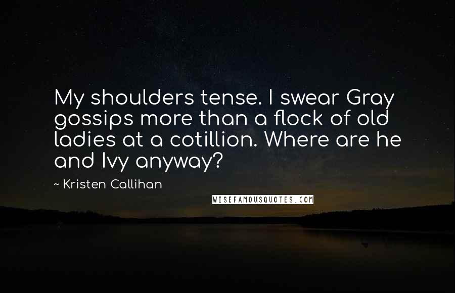 Kristen Callihan Quotes: My shoulders tense. I swear Gray gossips more than a flock of old ladies at a cotillion. Where are he and Ivy anyway?