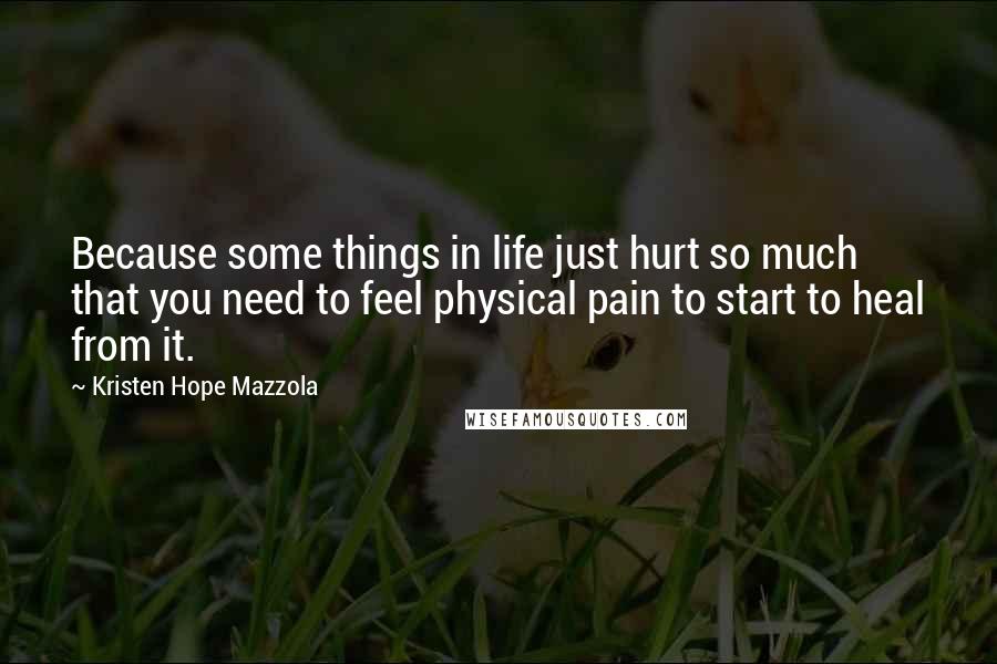 Kristen Hope Mazzola Quotes: Because some things in life just hurt so much that you need to feel physical pain to start to heal from it.