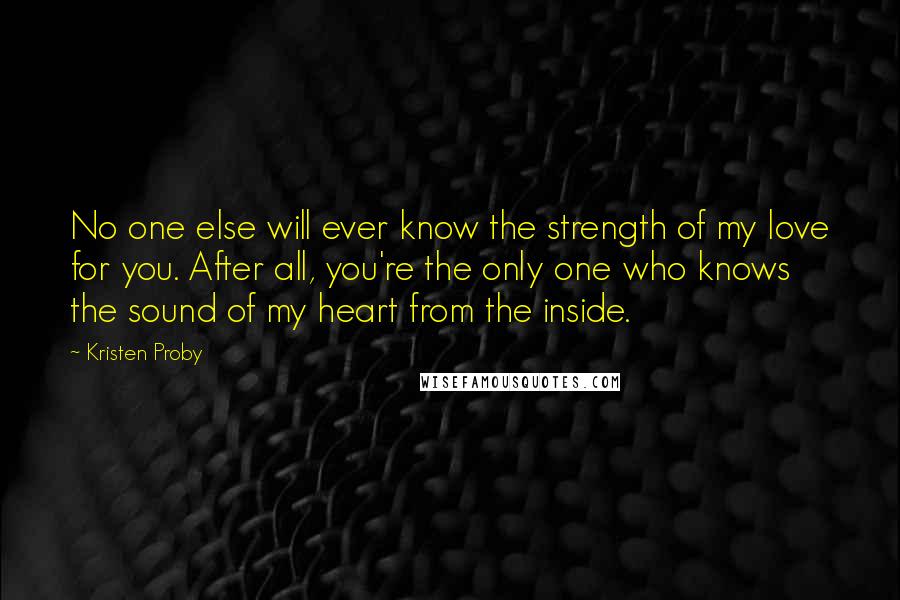 Kristen Proby Quotes: No one else will ever know the strength of my love for you. After all, you're the only one who knows the sound of my heart from the inside.