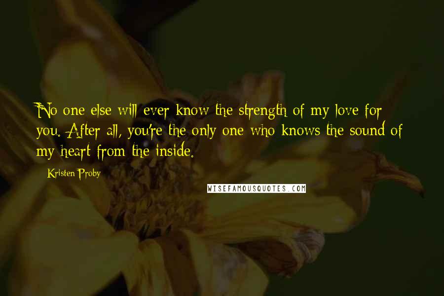 Kristen Proby Quotes: No one else will ever know the strength of my love for you. After all, you're the only one who knows the sound of my heart from the inside.