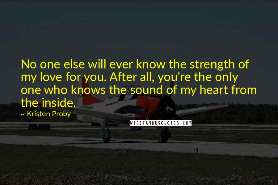 Kristen Proby Quotes: No one else will ever know the strength of my love for you. After all, you're the only one who knows the sound of my heart from the inside.