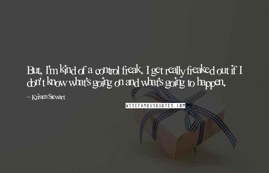 Kristen Stewart Quotes: But, I'm kind of a control freak. I get really freaked out if I don't know what's going on and what's going to happen.