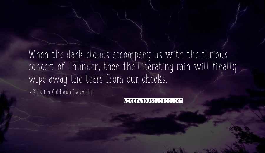 Kristian Goldmund Aumann Quotes: When the dark clouds accompany us with the furious concert of Thunder, then the liberating rain will finally wipe away the tears from our cheeks.