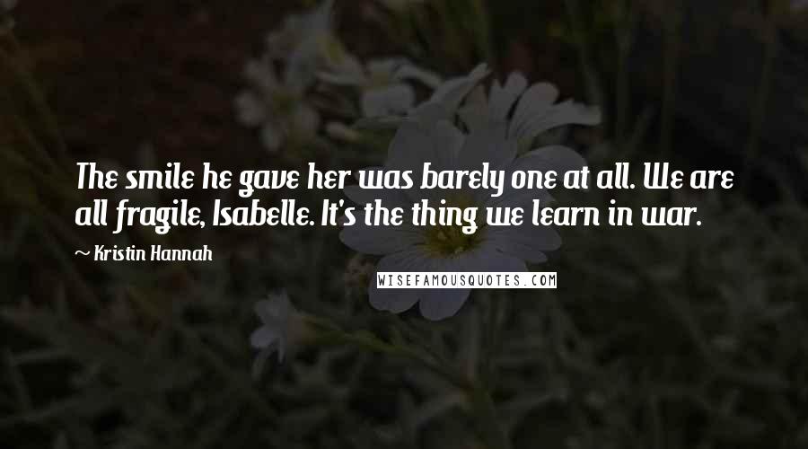 Kristin Hannah Quotes: The smile he gave her was barely one at all. We are all fragile, Isabelle. It's the thing we learn in war.