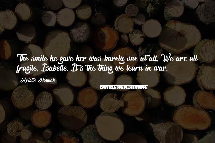 Kristin Hannah Quotes: The smile he gave her was barely one at all. We are all fragile, Isabelle. It's the thing we learn in war.