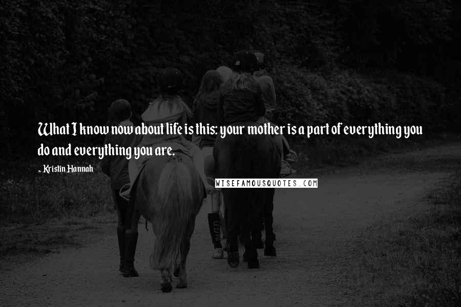 Kristin Hannah Quotes: What I know now about life is this: your mother is a part of everything you do and everything you are.