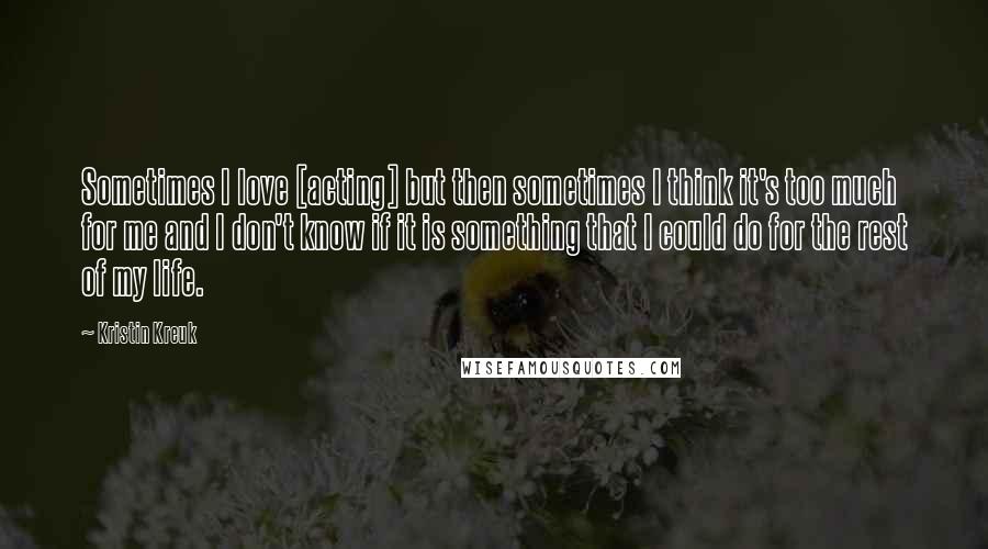 Kristin Kreuk Quotes: Sometimes I love [acting] but then sometimes I think it's too much for me and I don't know if it is something that I could do for the rest of my life.