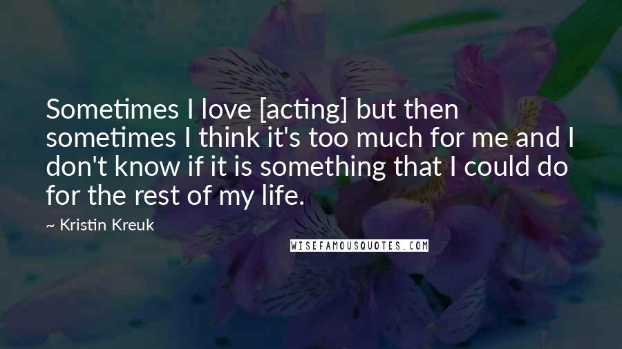 Kristin Kreuk Quotes: Sometimes I love [acting] but then sometimes I think it's too much for me and I don't know if it is something that I could do for the rest of my life.