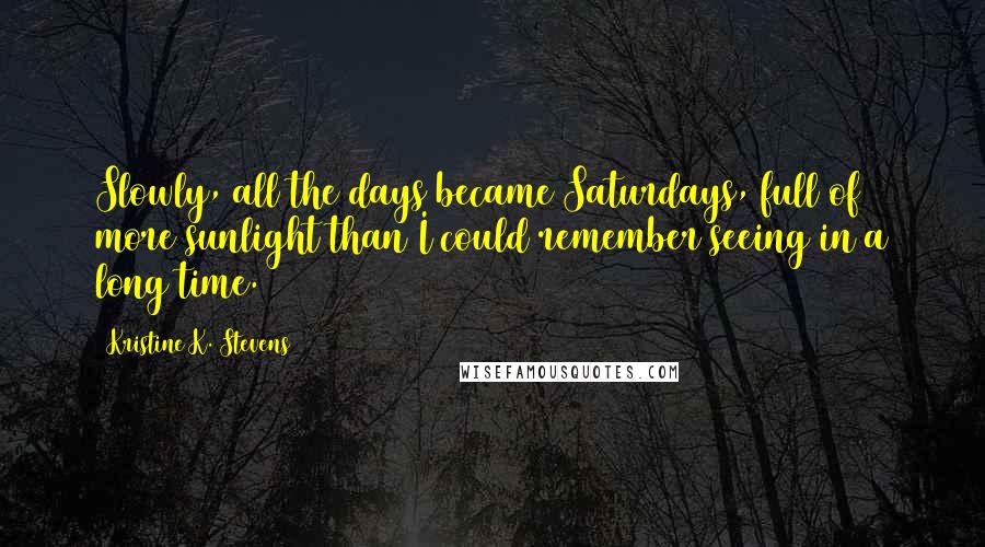 Kristine K. Stevens Quotes: Slowly, all the days became Saturdays, full of more sunlight than I could remember seeing in a long time.