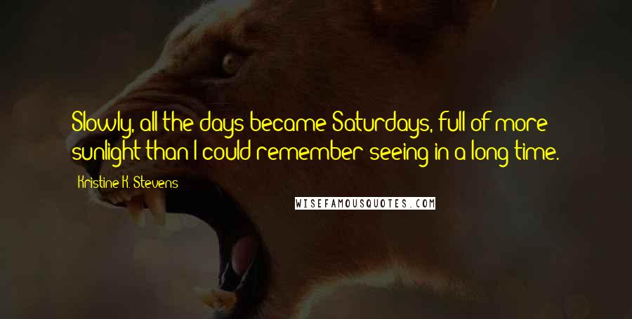 Kristine K. Stevens Quotes: Slowly, all the days became Saturdays, full of more sunlight than I could remember seeing in a long time.