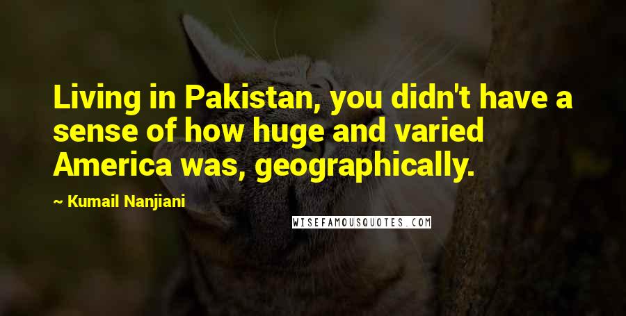 Kumail Nanjiani Quotes: Living in Pakistan, you didn't have a sense of how huge and varied America was, geographically.