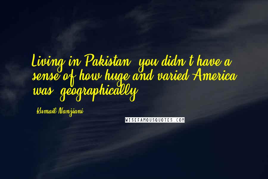 Kumail Nanjiani Quotes: Living in Pakistan, you didn't have a sense of how huge and varied America was, geographically.