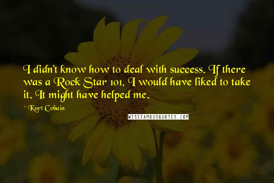 Kurt Cobain Quotes: I didn't know how to deal with success. If there was a Rock Star 101, I would have liked to take it. It might have helped me.