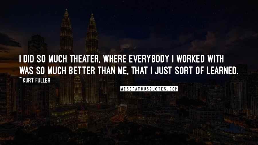 Kurt Fuller Quotes: I did so much theater, where everybody I worked with was so much better than me, that I just sort of learned.