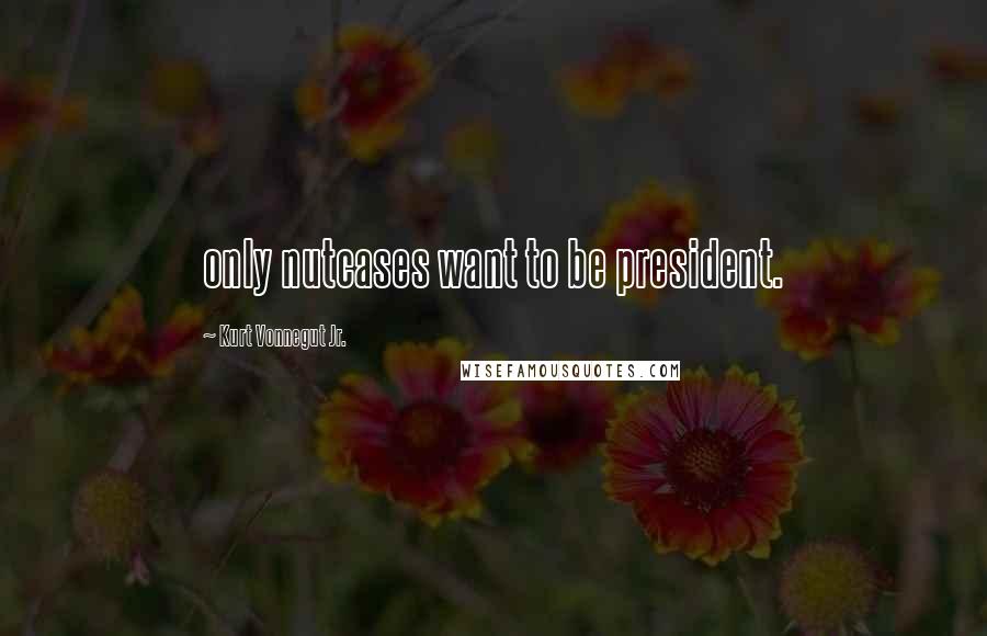 Kurt Vonnegut Jr. Quotes: only nutcases want to be president.