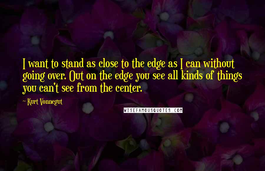 Kurt Vonnegut Quotes: I want to stand as close to the edge as I can without going over. Out on the edge you see all kinds of things you can't see from the center.