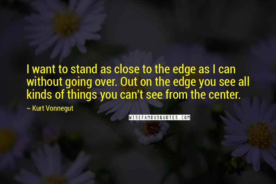 Kurt Vonnegut Quotes: I want to stand as close to the edge as I can without going over. Out on the edge you see all kinds of things you can't see from the center.