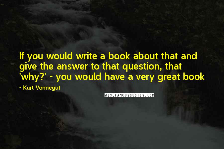 Kurt Vonnegut Quotes: If you would write a book about that and give the answer to that question, that 'why?' - you would have a very great book