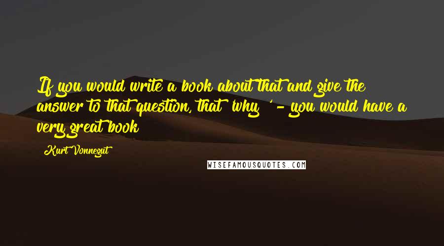 Kurt Vonnegut Quotes: If you would write a book about that and give the answer to that question, that 'why?' - you would have a very great book