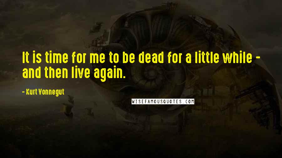 Kurt Vonnegut Quotes: It is time for me to be dead for a little while - and then live again.