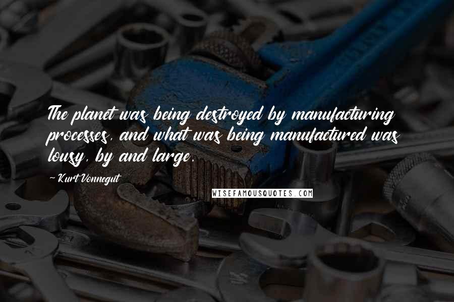 Kurt Vonnegut Quotes: The planet was being destroyed by manufacturing processes, and what was being manufactured was lousy, by and large.