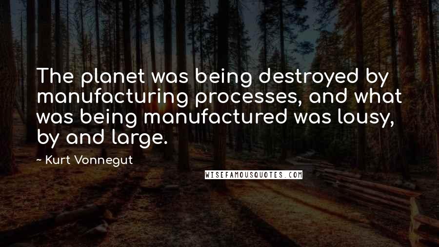 Kurt Vonnegut Quotes: The planet was being destroyed by manufacturing processes, and what was being manufactured was lousy, by and large.