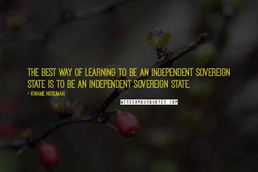 Kwame Nkrumah Quotes: The best way of learning to be an independent sovereign state is to be an independent sovereign state.