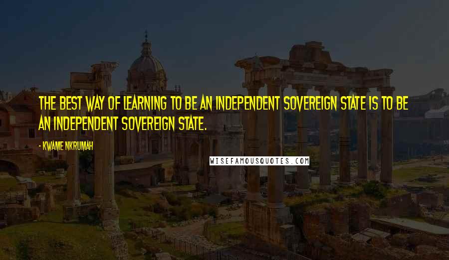 Kwame Nkrumah Quotes: The best way of learning to be an independent sovereign state is to be an independent sovereign state.