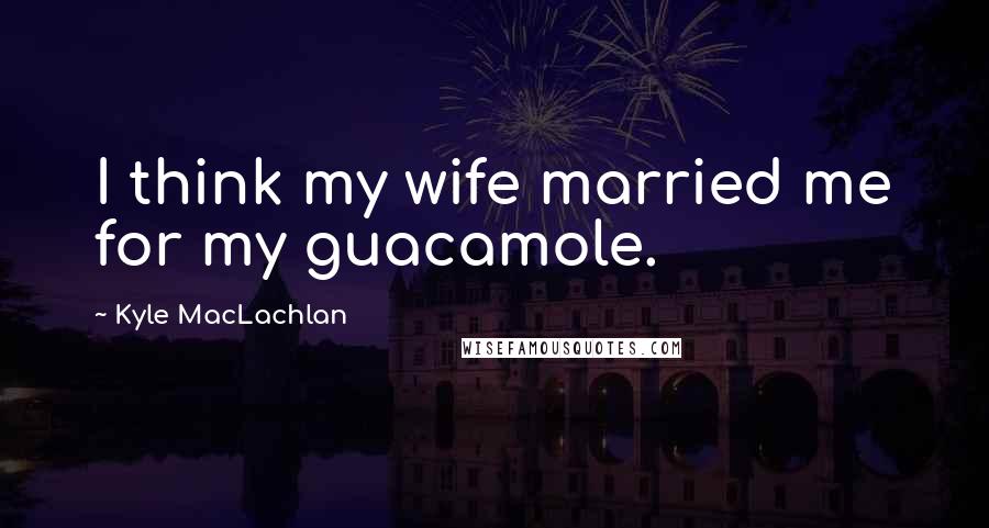 Kyle MacLachlan Quotes: I think my wife married me for my guacamole.