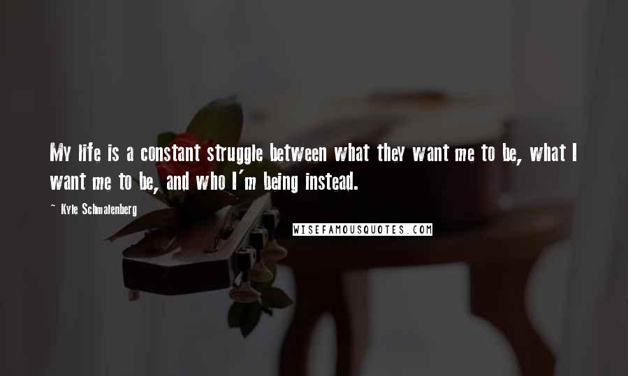 Kyle Schmalenberg Quotes: My life is a constant struggle between what they want me to be, what I want me to be, and who I'm being instead.