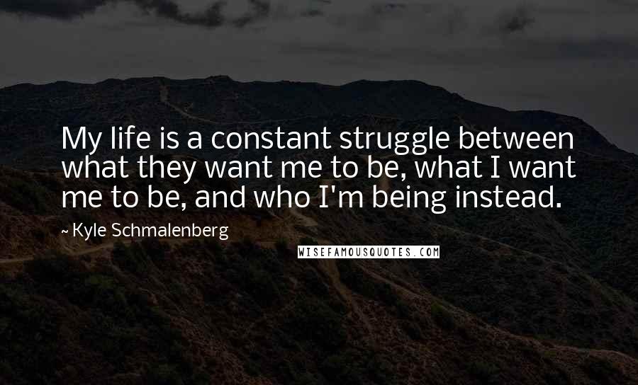 Kyle Schmalenberg Quotes: My life is a constant struggle between what they want me to be, what I want me to be, and who I'm being instead.