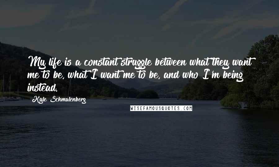 Kyle Schmalenberg Quotes: My life is a constant struggle between what they want me to be, what I want me to be, and who I'm being instead.