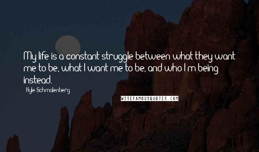 Kyle Schmalenberg Quotes: My life is a constant struggle between what they want me to be, what I want me to be, and who I'm being instead.