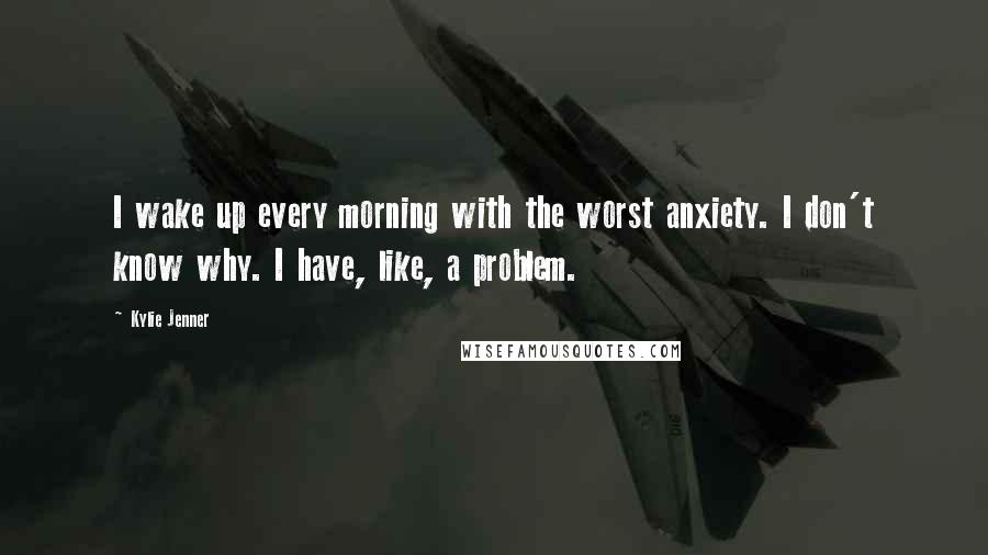 Kylie Jenner Quotes: I wake up every morning with the worst anxiety. I don't know why. I have, like, a problem.