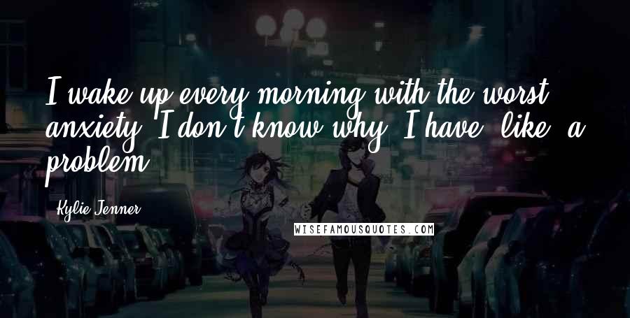 Kylie Jenner Quotes: I wake up every morning with the worst anxiety. I don't know why. I have, like, a problem.