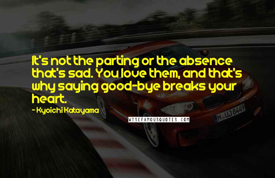 Kyoichi Katayama Quotes: It's not the parting or the absence that's sad. You love them, and that's why saying good-bye breaks your heart.