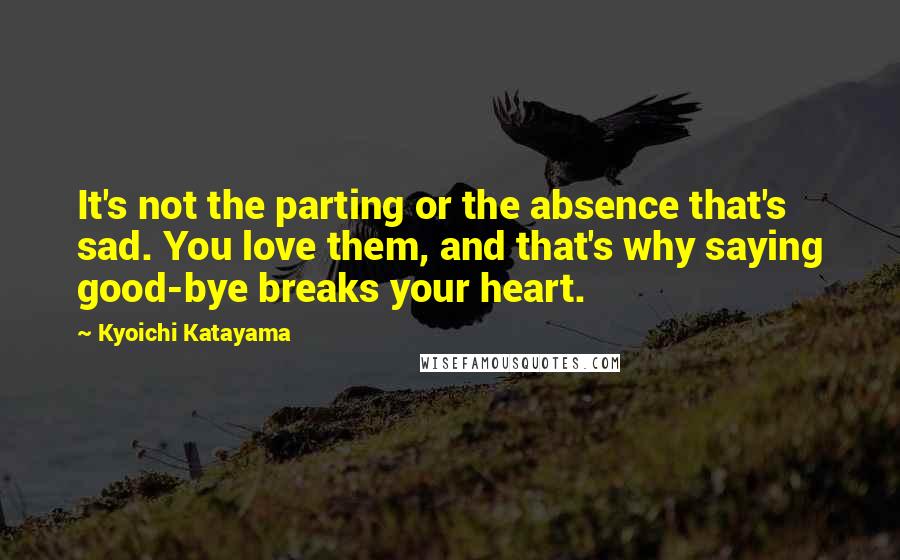 Kyoichi Katayama Quotes: It's not the parting or the absence that's sad. You love them, and that's why saying good-bye breaks your heart.