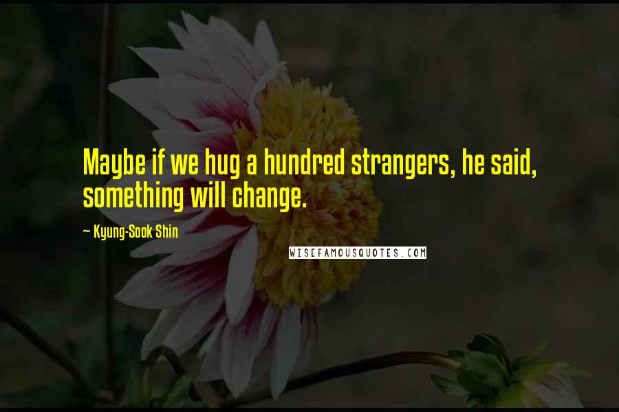 Kyung-Sook Shin Quotes: Maybe if we hug a hundred strangers, he said, something will change.