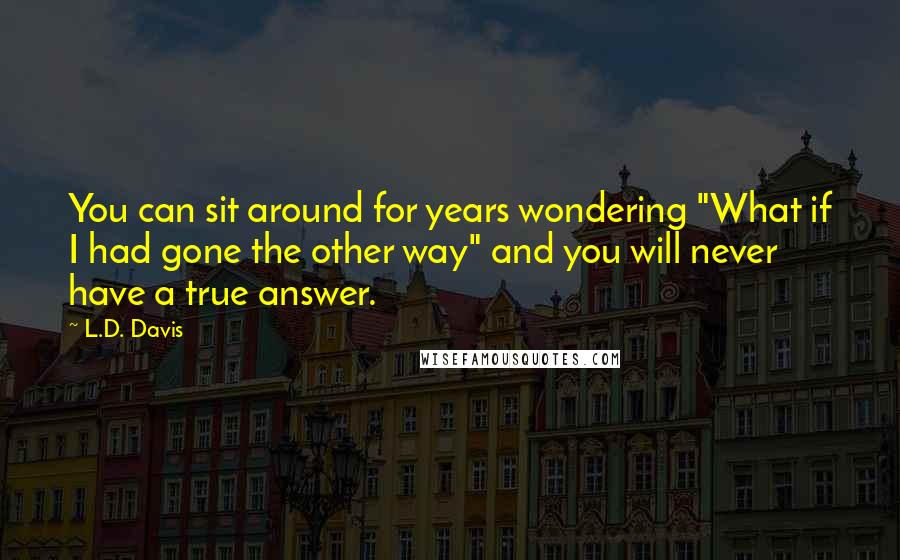 L.D. Davis Quotes: You can sit around for years wondering "What if I had gone the other way" and you will never have a true answer.