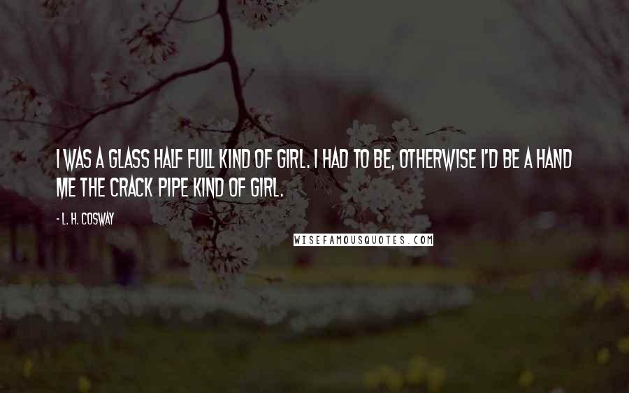 L. H. Cosway Quotes: I was a glass half full kind of girl. I had to be, otherwise I'd be a hand me the crack pipe kind of girl.