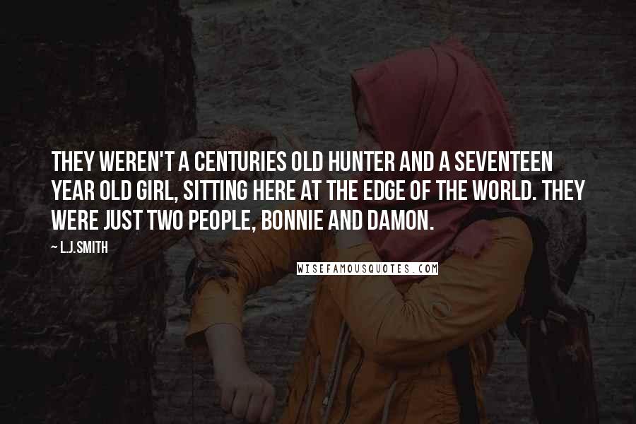 L.J.Smith Quotes: They weren't a centuries old hunter and a seventeen year old girl, sitting here at the edge of the world. They were just two people, Bonnie and Damon.