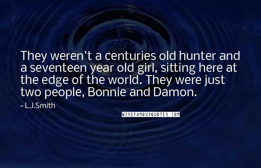 L.J.Smith Quotes: They weren't a centuries old hunter and a seventeen year old girl, sitting here at the edge of the world. They were just two people, Bonnie and Damon.