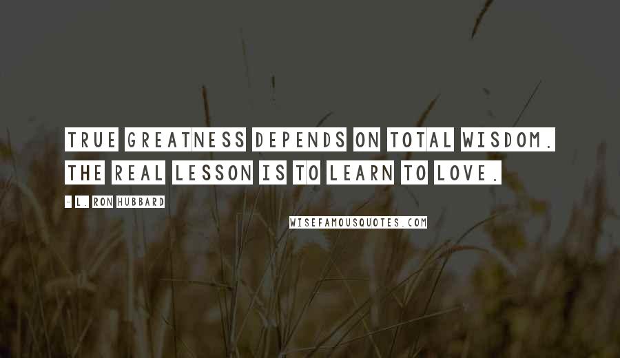 L. Ron Hubbard Quotes: True greatness depends on total wisdom. The real lesson is to learn to love.