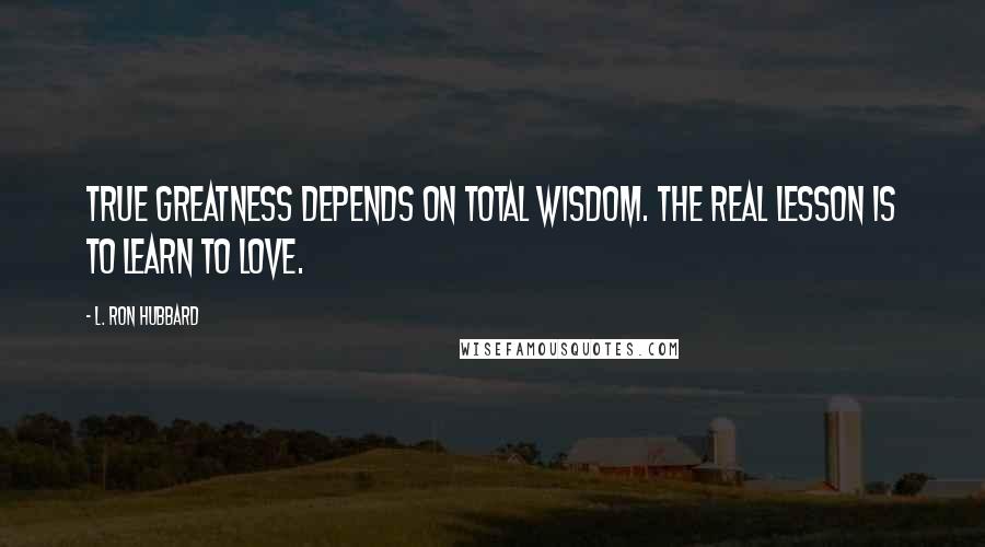 L. Ron Hubbard Quotes: True greatness depends on total wisdom. The real lesson is to learn to love.