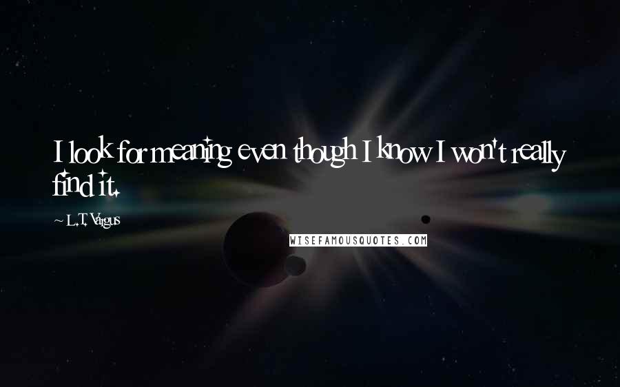 L.T. Vargus Quotes: I look for meaning even though I know I won't really find it.