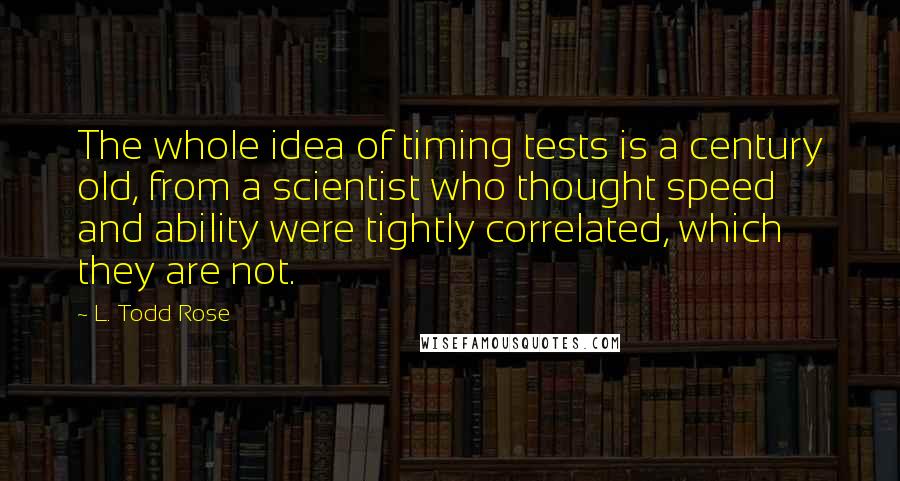 L. Todd Rose Quotes: The whole idea of timing tests is a century old, from a scientist who thought speed and ability were tightly correlated, which they are not.