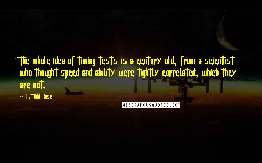 L. Todd Rose Quotes: The whole idea of timing tests is a century old, from a scientist who thought speed and ability were tightly correlated, which they are not.