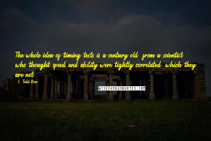 L. Todd Rose Quotes: The whole idea of timing tests is a century old, from a scientist who thought speed and ability were tightly correlated, which they are not.
