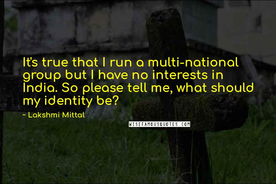 Lakshmi Mittal Quotes: It's true that I run a multi-national group but I have no interests in India. So please tell me, what should my identity be?